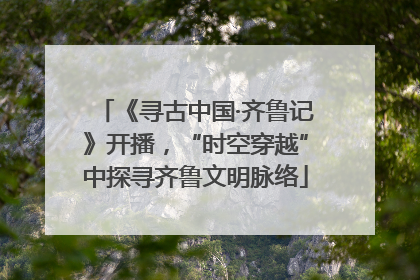 《寻古中国·齐鲁记》开播，“时空穿越”中探寻齐鲁文明脉络