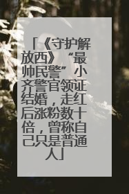 《守护解放西》“最帅民警”小齐警官领证结婚，走红后涨粉数十倍，曾称自己只是普通人