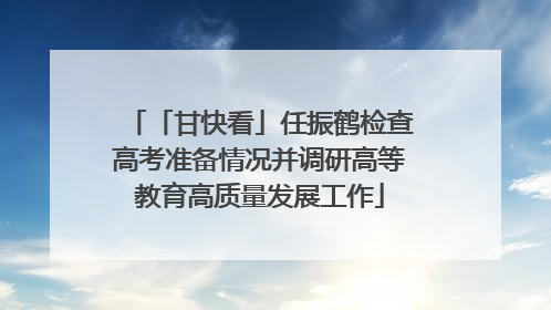 「甘快看」任振鹤检查高考准备情况并调研高等教育高质量发展工作