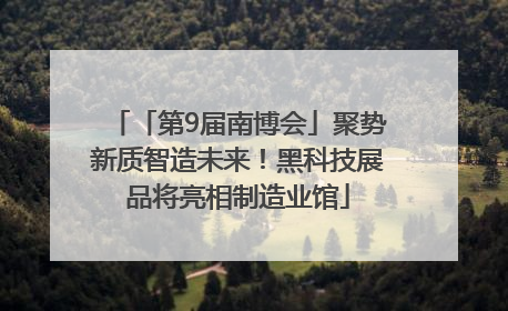 「第9届南博会」聚势新质智造未来！黑科技展品将亮相制造业馆