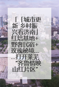 「城市更新 乡村振兴看济南」红培基地+野奢民宿+玫瑰秘境……打开莱芜“齐鲁情映山红片区”的破圈秘籍