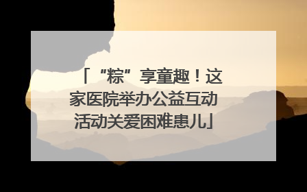 “粽”享童趣！这家医院举办公益互动活动关爱困难患儿