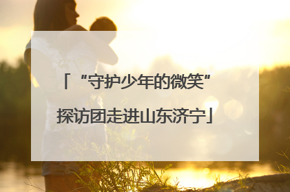 “守护少年的微笑” 探访团走进山东济宁