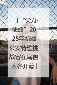 “尖刀·使命”2025年新疆公安特警挑战赛在乌鲁木齐开幕