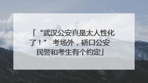 “武汉公安真是太人性化了！” 考场外，硚口公安民警和考生有个约定