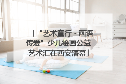“艺术童行・画语传爱”少儿绘画公益艺术汇在西安落幕