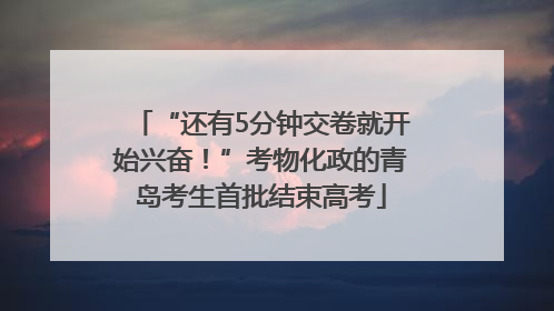 “还有5分钟交卷就开始兴奋！”考物化政的青岛考生首批结束高考