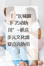 “长城脚下 艺动妫川”~延庆多元文化盛宴点亮妫川