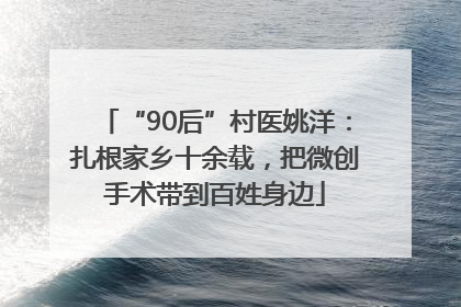 “90后”村医姚洋：扎根家乡十余载，把微创手术带到百姓身边