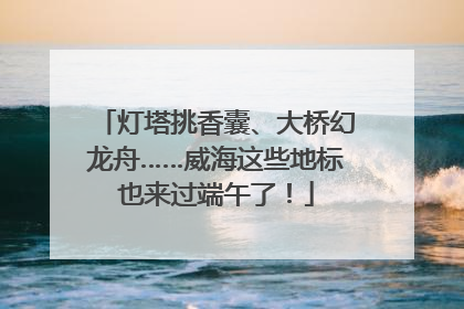 灯塔挑香囊、大桥幻龙舟……威海这些地标也来过端午了！