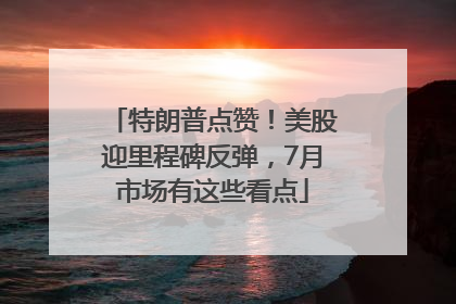 特朗普点赞！美股迎里程碑反弹，7月市场有这些看点