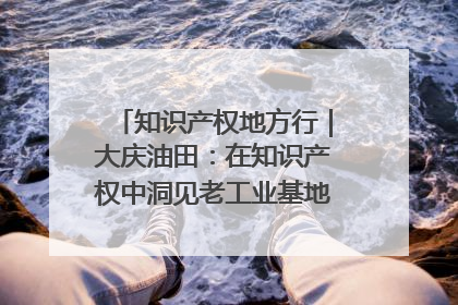 知识产权地方行｜大庆油田：在知识产权中洞见老工业基地的 “创新密码”