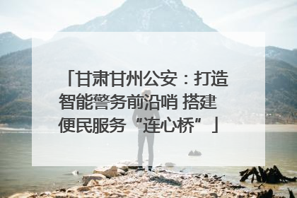 甘肃甘州公安：打造智能警务前沿哨 搭建便民服务“连心桥”