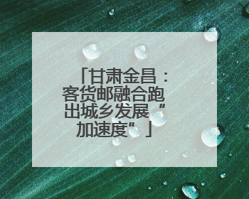 甘肃金昌：客货邮融合跑出城乡发展“加速度”