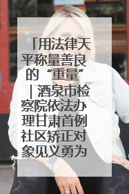 用法律天平称量善良的“重量”｜酒泉市检察院依法办理甘肃首例社区矫正对象见义勇为减刑案