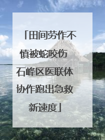 田间劳作不慎被蛇咬伤 石峰区医联体协作跑出急救新速度