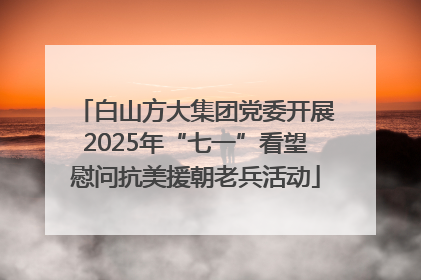 白山方大集团党委开展2025年“七一”看望慰问抗美援朝老兵活动