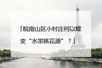 皖南山区小村庄何以蝶变“水墨桃花源”？