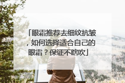 眼霜推荐去细纹抗皱，如何选择适合自己的眼霜？保证不瞎吹