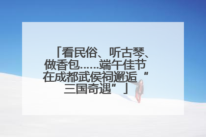 看民俗、听古琴、做香包……端午佳节在成都武侯祠邂逅“三国奇遇”
