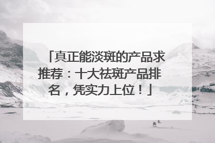 真正能淡斑的产品求推荐：十大祛斑产品排名，凭实力上位！
