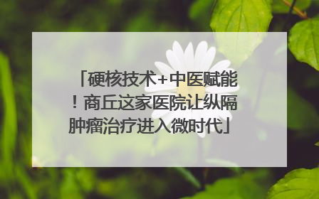 硬核技术+中医赋能！商丘这家医院让纵隔肿瘤治疗进入微时代