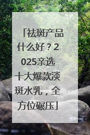 祛斑产品什么好？2025亲选十大爆款淡斑水乳，全方位碾压