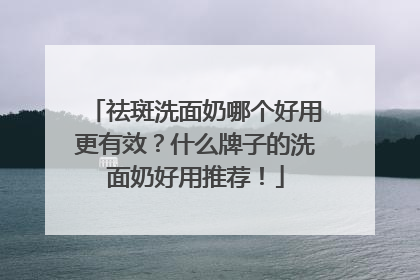 祛斑洗面奶哪个好用更有效？什么牌子的洗面奶好用推荐！