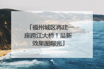 福州城区再建一座跨江大桥！最新效果图曝光