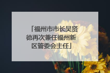 福州市市长吴贤德再次兼任福州新区管委会主任