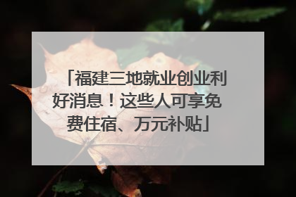 福建三地就业创业利好消息！这些人可享免费住宿、万元补贴