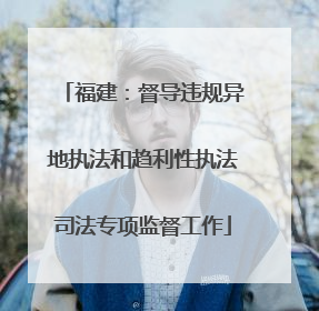 福建：督导违规异地执法和趋利性执法司法专项监督工作