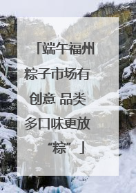 端午福州粽子市场有创意 品类多口味更放“粽”