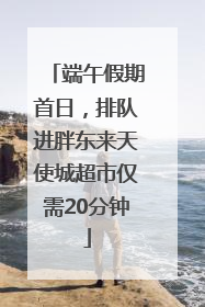 端午假期首日，排队进胖东来天使城超市仅需20分钟