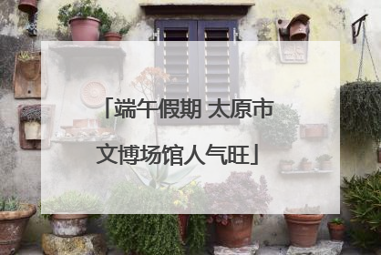 端午假期 太原市文博场馆人气旺