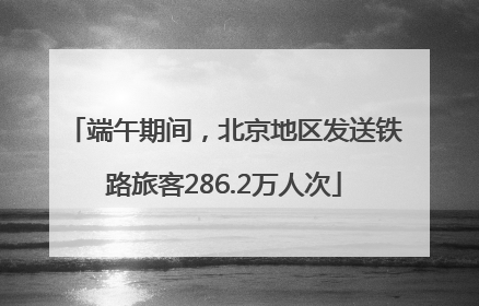 端午期间，北京地区发送铁路旅客286.2万人次