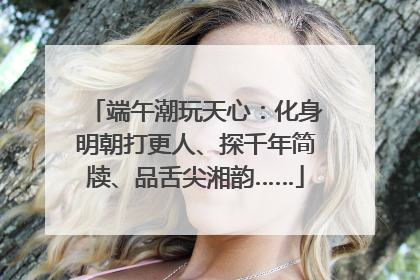 端午潮玩天心：化身明朝打更人、探千年简牍、品舌尖湘韵……