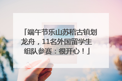 端午节乐山苏稽古镇划龙舟，11名外国留学生组队参赛：很开心！