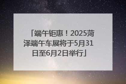 端午钜惠！2025菏泽端午车展将于5月31日至6月2日举行