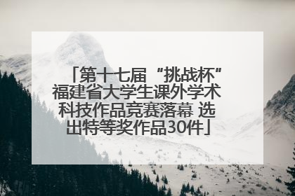 第十七届“挑战杯”福建省大学生课外学术科技作品竞赛落幕 选出特等奖作品30件