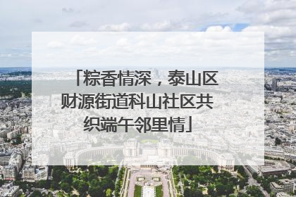 粽香情深，泰山区财源街道科山社区共织端午邻里情