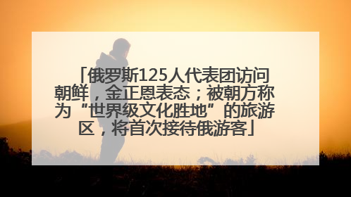 俄罗斯125人代表团访问朝鲜，金正恩表态；被朝方称为“世界级文化胜地”的旅游区，将首次接待俄游客