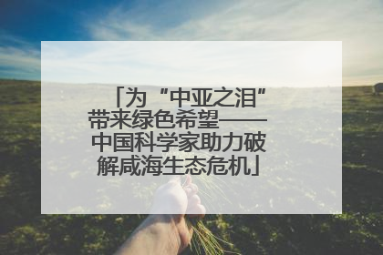 为“中亚之泪”带来绿色希望——中国科学家助力破解咸海生态危机