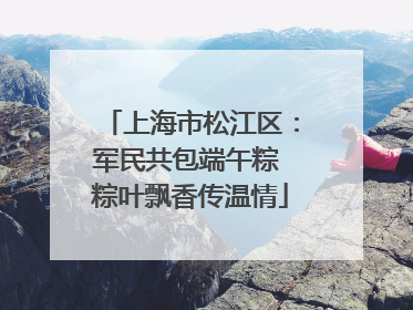 上海市松江区：军民共包端午粽 粽叶飘香传温情