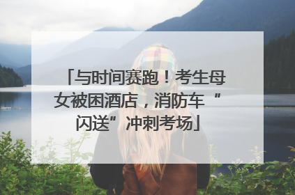 与时间赛跑！考生母女被困酒店，消防车“闪送”冲刺考场