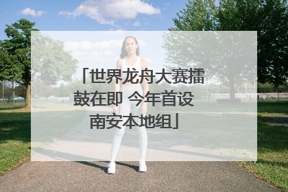 世界龙舟大赛擂鼓在即 今年首设南安本地组