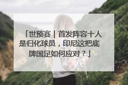 世预赛｜首发阵容十人是归化球员，印尼这把底牌国足如何应对？