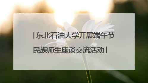 东北石油大学开展端午节民族师生座谈交流活动