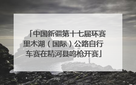中国新疆第十七届环赛里木湖（国际）公路自行车赛在精河县鸣枪开赛