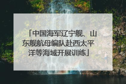 中国海军辽宁舰、山东舰航母编队赴西太平洋等海域开展训练